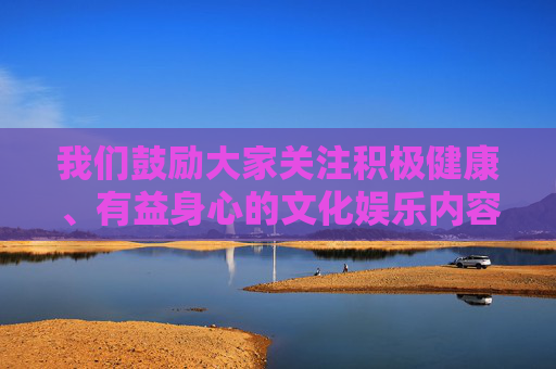 我们鼓励大家关注积极健康、有益身心的文化娱乐内容,例如,关注积极健康有益的文化娱乐内容 我们鼓励大家关注积极健康、有益身心的文化娱乐内容,例如,关注积极健康有益的文化娱乐内容