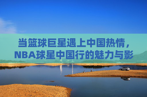 当篮球巨星遇上中国热情,NBA球星中国行的魅力与影响,NBA球星中国行,巨星魅力与中国热情的双向奔赴 当篮球巨星遇上中国热情,NBA球星中国行的魅力与影响,NBA球星中国行,巨星魅力与中国热情的双向奔赴