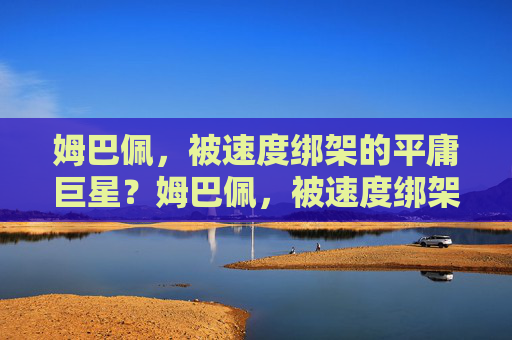 姆巴佩,被速度绑架的平庸巨星?姆巴佩,被速度绑架的平庸巨星 姆巴佩,被速度绑架的平庸巨星?姆巴佩,被速度绑架的平庸巨星