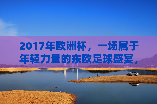2017年欧洲杯,一场属于年轻力量的东欧足球盛宴,2017欧洲杯,东欧年轻力量的足球盛宴 2017年欧洲杯,一场属于年轻力量的东欧足球盛宴,2017欧洲杯,东欧年轻力量的足球盛宴