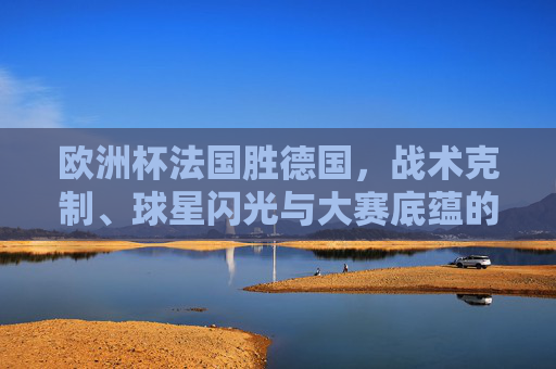 欧洲杯法国胜德国,战术克制、球星闪光与大赛底蕴的合力,欧洲杯法国胜德国,战术克制、球星闪光与大赛底蕴合力制胜 欧洲杯法国胜德国,战术克制、球星闪光与大赛底蕴的合力,欧洲杯法国胜德国,战术克制、球星闪光与大赛底蕴合力制胜