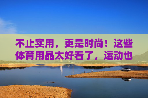 不止实用,更是时尚!这些体育用品太好看了,运动也能很出片,时尚运动装备,实用又出片 不止实用,更是时尚!这些体育用品太好看了,运动也能很出片,时尚运动装备,实用又出片