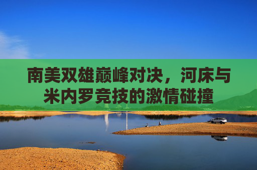 南美双雄巅峰对决,河床与米内罗竞技的激情碰撞 南美双雄巅峰对决,河床与米内罗竞技的激情碰撞
