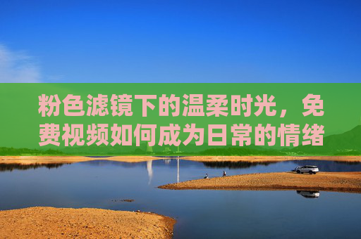粉色滤镜下的温柔时光,免费视频如何成为日常的情绪疗愈师,免费视频,粉色滤镜下的温柔情绪疗愈 粉色滤镜下的温柔时光,免费视频如何成为日常的情绪疗愈师,免费视频,粉色滤镜下的温柔情绪疗愈