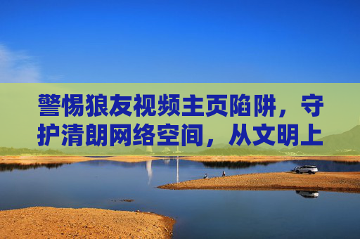 警惕狼友视频主页陷阱,守护清朗网络空间,从文明上网开始,警惕狼友视频主页陷阱,文明上网守护清朗网络空间 警惕狼友视频主页陷阱,守护清朗网络空间,从文明上网开始,警惕狼友视频主页陷阱,文明上网守护清朗网络空间
