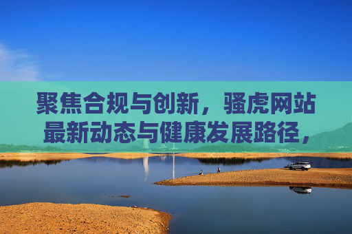 聚焦合规与创新,骚虎网站最新动态与健康发展路径,合规创新驱动 骚虎网站最新动态与健康发展路径 聚焦合规与创新,骚虎网站最新动态与健康发展路径,合规创新驱动 骚虎网站最新动态与健康发展路径