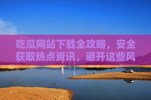 吃瓜网站下载全攻略,安全获取热点资讯,避开这些风险陷阱,吃瓜网站下载全攻略,安全获取热点资讯,避开风险陷阱 吃瓜网站下载全攻略,安全获取热点资讯,避开这些风险陷阱,吃瓜网站下载全攻略,安全获取热点资讯,避开风险陷阱