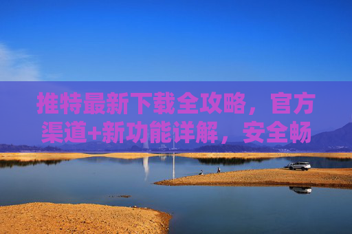 推特最新下载全攻略,官方渠道+新功能详解,安全畅玩全球社交 推特最新下载全攻略,官方渠道+新功能详解,安全畅玩全球社交