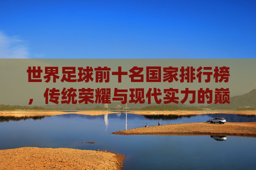 世界足球前十名国家排行榜,传统荣耀与现代实力的巅峰对决,世界足球前十国家排行榜,传统荣耀与现代实力的巅峰对决 世界足球前十名国家排行榜,传统荣耀与现代实力的巅峰对决,世界足球前十国家排行榜,传统荣耀与现代实力的巅峰对决