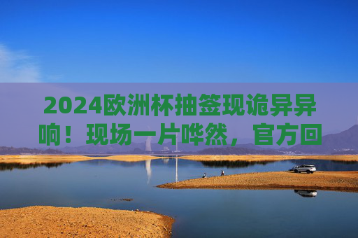 2024欧洲杯抽签现诡异异响!现场一片哗然,官方回应引热议,2024欧洲杯抽签诡异异响引哗然 官方回应成热议 2024欧洲杯抽签现诡异异响!现场一片哗然,官方回应引热议,2024欧洲杯抽签诡异异响引哗然 官方回应成热议