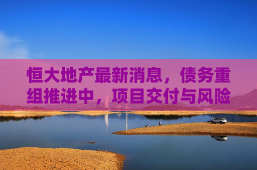 恒大地产最新消息，债务重组推进中，项目交付与风险化解并行，恒大地产债务重组推进 项目交付与风险化解并行