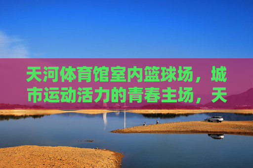 天河体育馆室内篮球场,城市运动活力的青春主场,天河体育馆室内篮球场,城市运动活力的青春主场 天河体育馆室内篮球场,城市运动活力的青春主场,天河体育馆室内篮球场,城市运动活力的青春主场