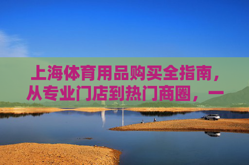 上海体育用品购买全指南,从专业门店到热门商圈,一文搞定你的运动装备 上海体育用品购买全指南,从专业门店到热门商圈,一文搞定你的运动装备