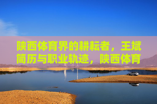 陕西体育界的耕耘者,王斌简历与职业轨迹,陕西体育界耕耘者王斌,简历与职业轨迹 陕西体育界的耕耘者,王斌简历与职业轨迹,陕西体育界耕耘者王斌,简历与职业轨迹