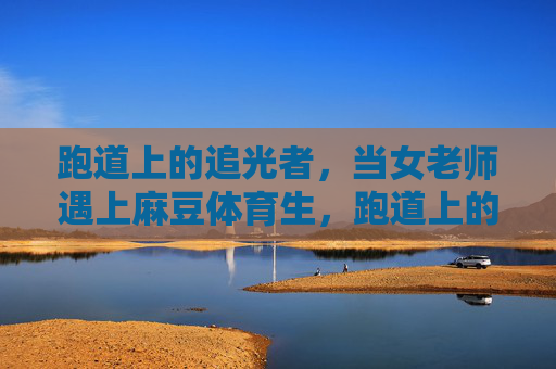 跑道上的追光者,当女老师遇上麻豆体育生,跑道上的追光者,女老师与麻豆体育生 跑道上的追光者,当女老师遇上麻豆体育生,跑道上的追光者,女老师与麻豆体育生