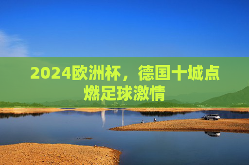 2024欧洲杯,德国十城点燃足球激情 2024欧洲杯,德国十城点燃足球激情