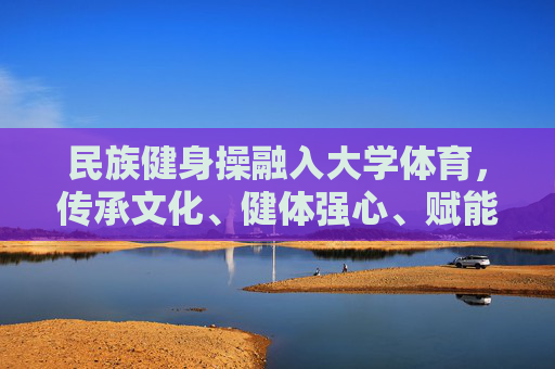 民族健身操融入大学体育,传承文化、健体强心、赋能成长,民族健身操融入大学体育,传承文化、健体强心、赋能成长 民族健身操融入大学体育,传承文化、健体强心、赋能成长,民族健身操融入大学体育,传承文化、健体强心、赋能成长