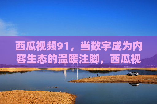 西瓜视频91，当数字成为内容生态的温暖注脚，西瓜视频91，数字成内容生态的温暖注脚