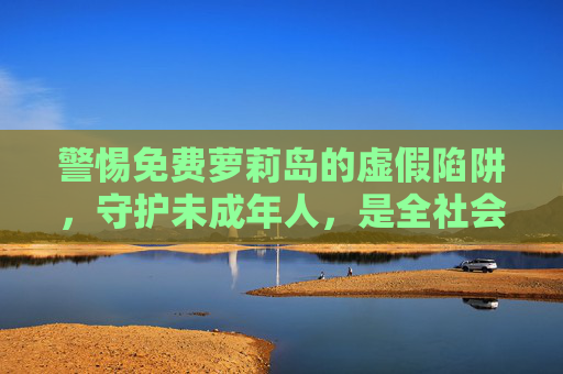 警惕免费萝莉岛的虚假陷阱,守护未成年人,是全社会的责任,警惕免费萝莉岛虚假陷阱,守护未成年人需全社会共责 警惕免费萝莉岛的虚假陷阱,守护未成年人,是全社会的责任,警惕免费萝莉岛虚假陷阱,守护未成年人需全社会共责