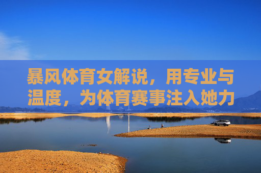 暴风体育女解说,用专业与温度,为体育赛事注入她力量 暴风体育女解说,用专业与温度,为体育赛事注入她力量