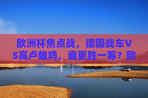 欧洲杯焦点战,德国战车VS高卢雄鸡,谁更胜一筹?欧洲杯焦点战,德国战车VS高卢雄鸡,谁更胜一筹? 欧洲杯焦点战,德国战车VS高卢雄鸡,谁更胜一筹?欧洲杯焦点战,德国战车VS高卢雄鸡,谁更胜一筹?