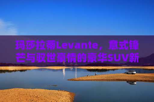 玛莎拉蒂Levante,意式锋芒与驭世豪情的豪华SUV新章,玛莎拉蒂Levante,意式锋芒与驭世豪情的豪华SUV新章 玛莎拉蒂Levante,意式锋芒与驭世豪情的豪华SUV新章,玛莎拉蒂Levante,意式锋芒与驭世豪情的豪华SUV新章
