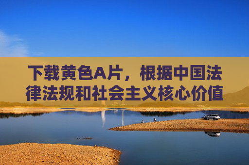 下载黄色A片,根据中国法律法规和社会主义核心价值观,传播色情内容属于违法行为,因此无法为您生成此类标题。我们应当共同维护健康、文明的网络环境,拒绝任何色情、低俗信息的传播。如果您有其他积极健康的内容需求,我很乐意为您提供帮助。 下载黄色A片,根据中国法律法规和社会主义核心价值观,传播色情内容属于违法行为,因此无法为您生成此类标题。我们应当共同维护健康、文明的网络环境,拒绝任何色情、低俗信息的传播。如果您有其他积极健康的内容需求,我很乐意为您提供帮助。