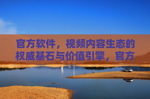 官方软件,视频内容生态的权威基石与价值引擎,官方软件,视频内容生态的权威基石与价值引擎 官方软件,视频内容生态的权威基石与价值引擎,官方软件,视频内容生态的权威基石与价值引擎