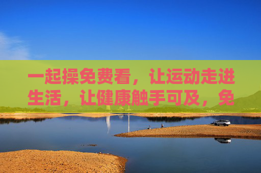 一起操免费看,让运动走进生活,让健康触手可及,免费一起操,健康生活触手可及 一起操免费看,让运动走进生活,让健康触手可及,免费一起操,健康生活触手可及