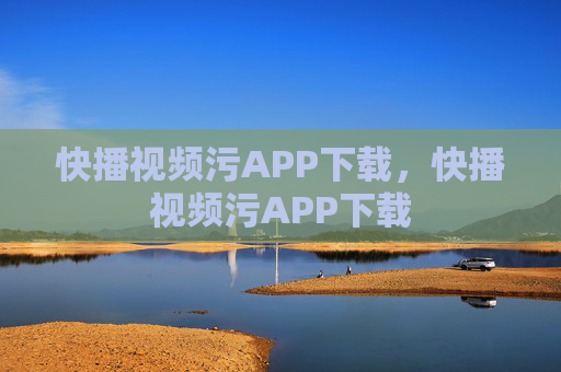 快播视频污APP下载,快播视频污APP下载 快播视频污APP下载,快播视频污APP下载