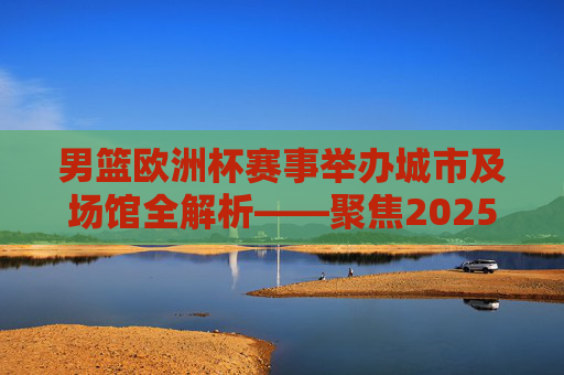 男篮欧洲杯赛事举办城市及场馆全解析——聚焦2025年联合举办盛事,2025男篮欧洲杯联合举办城市及场馆全解析 男篮欧洲杯赛事举办城市及场馆全解析——聚焦2025年联合举办盛事,2025男篮欧洲杯联合举办城市及场馆全解析