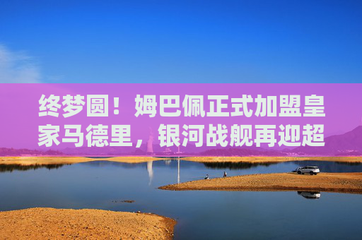 终梦圆！姆巴佩正式加盟皇家马德里，银河战舰再迎超级巨星，终梦圆！姆巴佩正式加盟皇家马德里