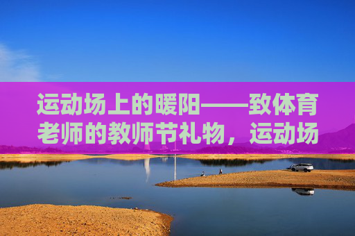 运动场上的暖阳——致体育老师的教师节礼物,运动场上的暖阳,致体育老师的教师节礼赞 运动场上的暖阳——致体育老师的教师节礼物,运动场上的暖阳,致体育老师的教师节礼赞