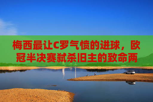 梅西最让C罗气愤的进球,欧冠半决赛弑杀旧主的致命两击 梅西最让C罗气愤的进球,欧冠半决赛弑杀旧主的致命两击