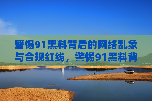 警惕91黑料背后的网络乱象与合规红线,警惕91黑料背后的网络乱象与合规红线 警惕91黑料背后的网络乱象与合规红线,警惕91黑料背后的网络乱象与合规红线