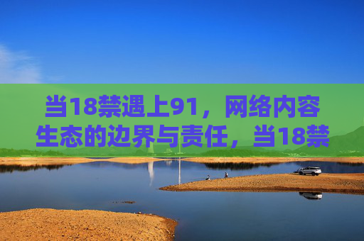 当18禁遇上91,网络内容生态的边界与责任,当18禁遇上91,网络内容生态的边界与责任 当18禁遇上91,网络内容生态的边界与责任,当18禁遇上91,网络内容生态的边界与责任