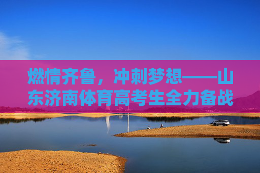 燃情齐鲁，冲刺梦想——山东济南体育高考生全力备战冲刺季，济南体育高考生燃情齐鲁冲刺梦想
