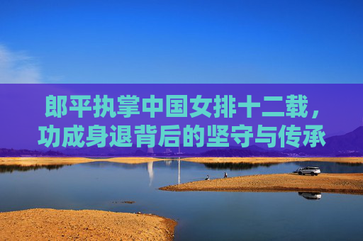 郎平执掌中国女排十二载,功成身退背后的坚守与传承 郎平执掌中国女排十二载,功成身退背后的坚守与传承