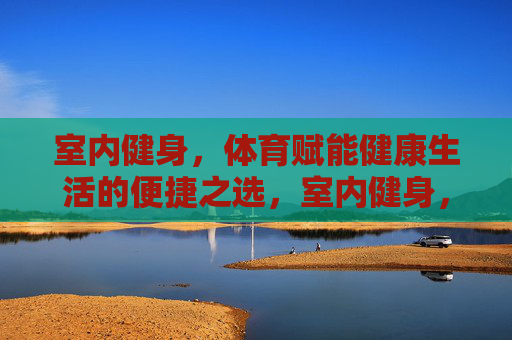 室内健身,体育赋能健康生活的便捷之选,室内健身,便捷赋能健康生活之选 室内健身,体育赋能健康生活的便捷之选,室内健身,便捷赋能健康生活之选