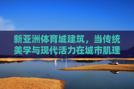 新亚洲体育城建筑,当传统美学与现代活力在城市肌理中共鸣,新亚洲体育城,传统美学与现代活力的城市共鸣 新亚洲体育城建筑,当传统美学与现代活力在城市肌理中共鸣,新亚洲体育城,传统美学与现代活力的城市共鸣