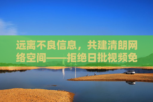 远离不良信息,共建清朗网络空间——拒绝日批视频免费在线观看等非法内容,共建清朗网络空间 远离不良信息,共建清朗网络空间——拒绝日批视频免费在线观看等非法内容,共建清朗网络空间