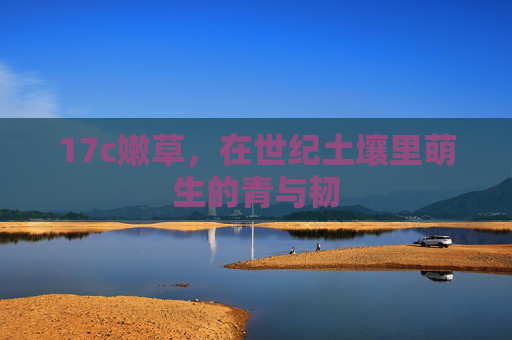 17c嫩草,在世纪土壤里萌生的青与韧 17c嫩草,在世纪土壤里萌生的青与韧