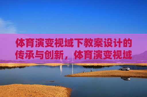 体育演变视域下教案设计的传承与创新,体育演变视域下教案设计的传承与创新 体育演变视域下教案设计的传承与创新,体育演变视域下教案设计的传承与创新
