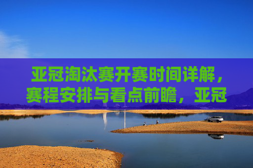 亚冠淘汰赛开赛时间详解，赛程安排与看点前瞻，亚冠淘汰赛赛程、开赛时间及看点前瞻