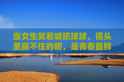 当女生笑着喊抓球球，镜头里藏不住的甜，是青春最鲜活的注脚，镜头里的抓球球，青春最甜的注脚
