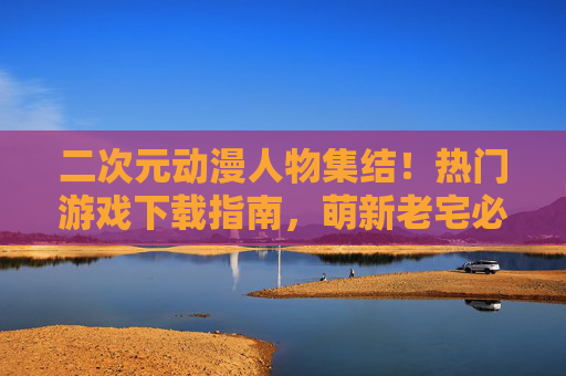 二次元动漫人物集结!热门游戏下载指南,萌新老宅必看 二次元动漫人物集结!热门游戏下载指南,萌新老宅必看