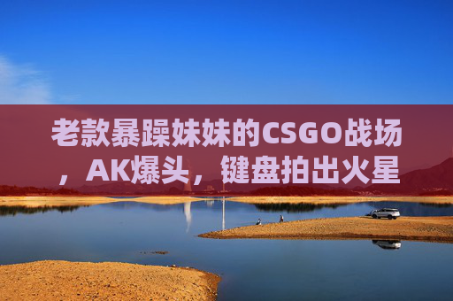 老款暴躁妹妹的CSGO战场，AK爆头，键盘拍出火星子，暴躁妹CSGO战场，AK爆头键盘火星四溅