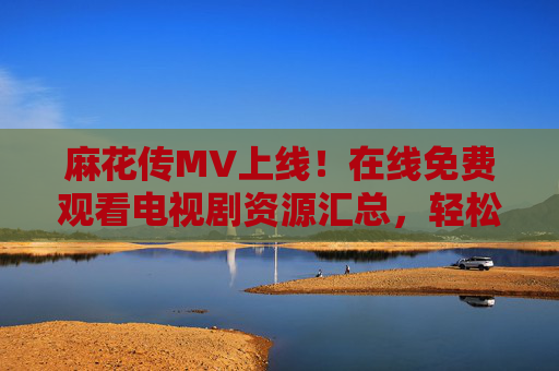 麻花传MV上线!在线免费观看电视剧资源汇总,轻松追剧不迷路 麻花传MV上线!在线免费观看电视剧资源汇总,轻松追剧不迷路
