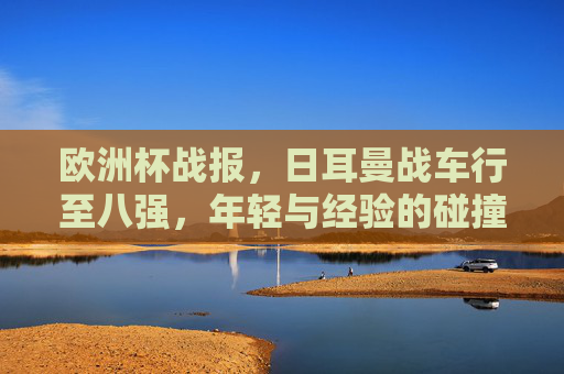 欧洲杯战报,日耳曼战车行至八强,年轻与经验的碰撞仍未止步,日耳曼战车挺进八强,年轻与经验碰撞未止步 欧洲杯战报,日耳曼战车行至八强,年轻与经验的碰撞仍未止步,日耳曼战车挺进八强,年轻与经验碰撞未止步