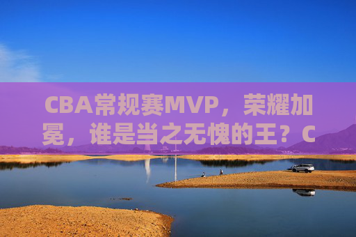 CBA常规赛MVP,荣耀加冕,谁是当之无愧的王?CBA常规赛MVP荣耀加冕,谁是当之无愧的王? CBA常规赛MVP,荣耀加冕,谁是当之无愧的王?CBA常规赛MVP荣耀加冕,谁是当之无愧的王?